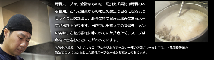 豚骨スープは、余計なものを一切加えず素材は豚骨のみを使用。これを創業からの秘伝の製法で白濁になるまでじっくりと炊き出し、豚骨の持つ旨みと深みのあるスープが出来上がります。当店では出来立ての豚骨ラーメンの美味しさをお客様に味わっていただきたく、スープは各店で仕込むことにこだわっています。
